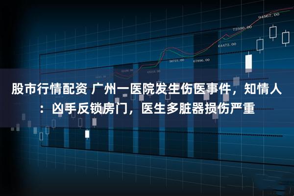 股市行情配资 广州一医院发生伤医事件，知情人：凶手反锁房门，医生多脏器损伤严重