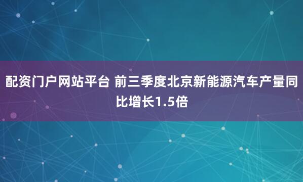 配资门户网站平台 前三季度北京新能源汽车产量同比增长1.5倍
