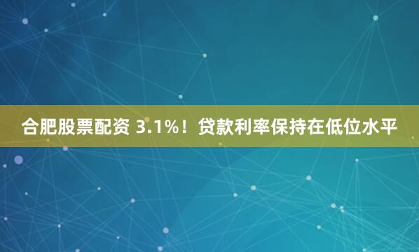 合肥股票配资 3.1%！贷款利率保持在低位水平