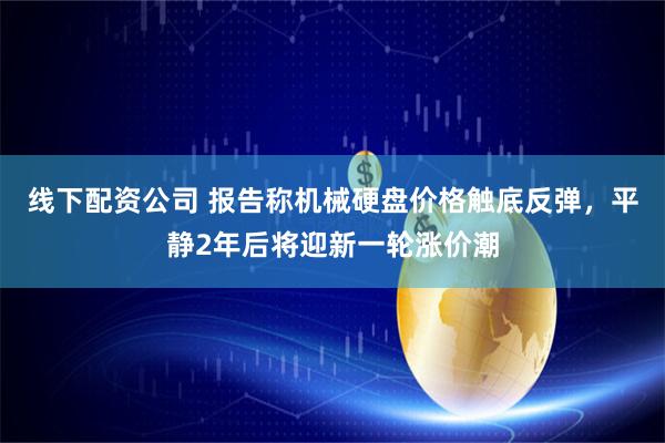 线下配资公司 报告称机械硬盘价格触底反弹，平静2年后将迎新一轮涨价潮