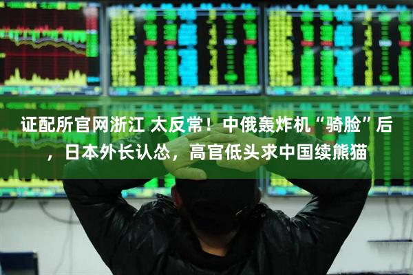 证配所官网浙江 太反常！中俄轰炸机“骑脸”后，日本外长认怂，高官低头求中国续熊猫